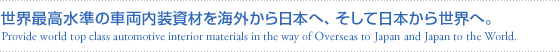世界最高水準の車両内装資材を海外から日本へ、そして日本から世界へ。(Provide world top class automotive interior materials in the way of Overseas to Japan and Japan to the World.)